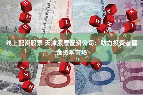 线上配资股票 天津股票配资公司：助力投资者掘金资本市场