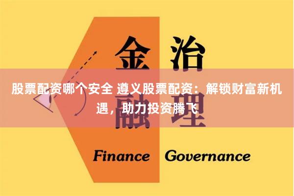 股票配资哪个安全 遵义股票配资：解锁财富新机遇，助力投资腾飞