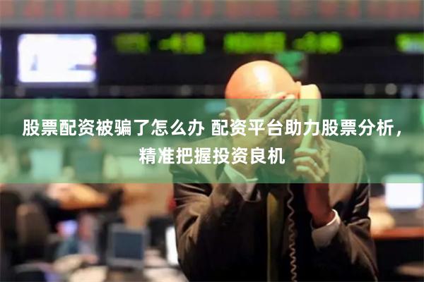 股票配资被骗了怎么办 配资平台助力股票分析，精准把握投资良机