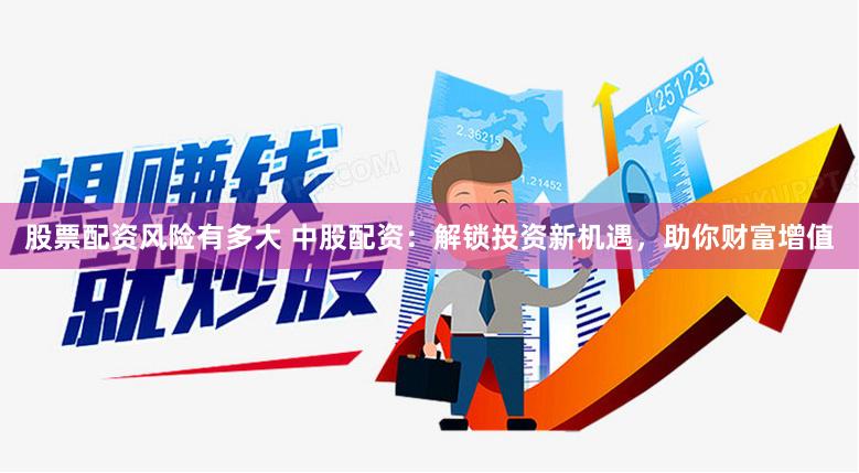 股票配资风险有多大 中股配资：解锁投资新机遇，助你财富增值