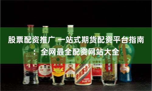 股票配资推广 一站式期货配资平台指南：全网最全配资网站大全