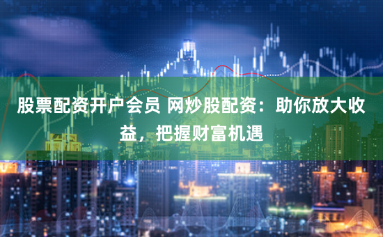 股票配资开户会员 网炒股配资：助你放大收益，把握财富机遇