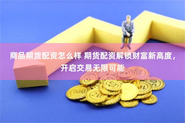 商品期货配资怎么样 期货配资解锁财富新高度，开启交易无限可能