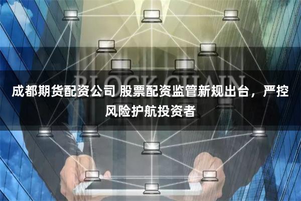 成都期货配资公司 股票配资监管新规出台，严控风险护航投资者