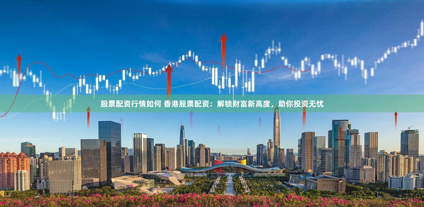 股票配资行情如何 香港股票配资：解锁财富新高度，助你投资无忧