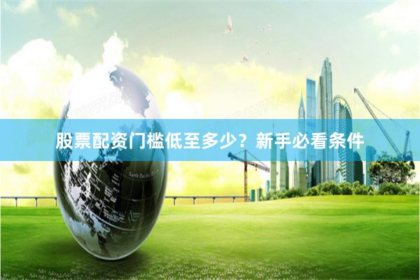股票配资门槛低至多少？新手必看条件